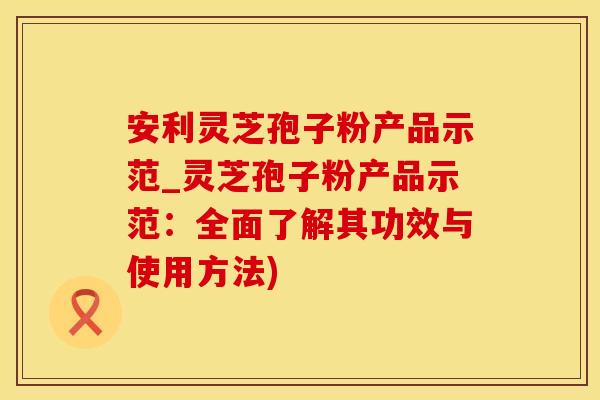 安利灵芝孢子粉产品示范_灵芝孢子粉产品示范：全面了解其功效与使用方法)