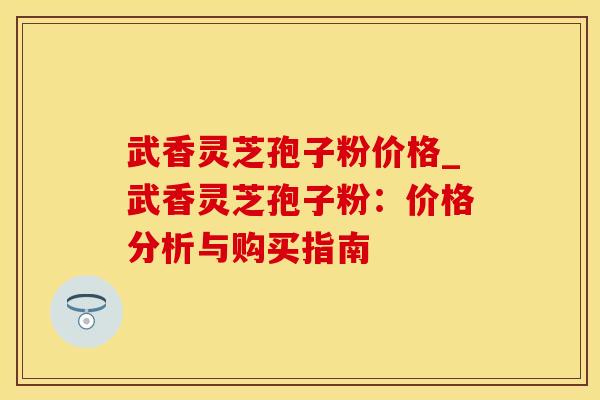 武香灵芝孢子粉价格_武香灵芝孢子粉：价格分析与购买指南