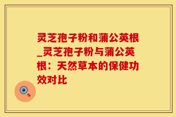 灵芝孢子粉和蒲公英根_灵芝孢子粉与蒲公英根:天然草本的保健功效对比 灵芝孢子粉和蒲公英根_灵芝孢子粉与蒲公英根:天然草本的保健功效对比