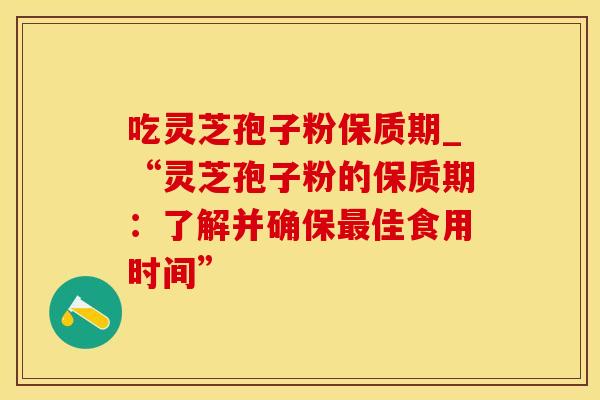 吃灵芝孢子粉保质期_“灵芝孢子粉的保质期：了解并确保最佳食用时间”