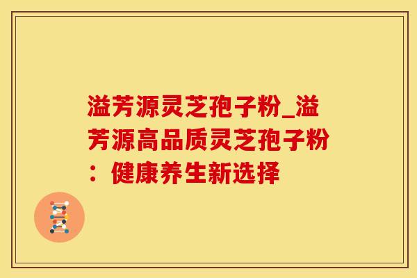 溢芳源灵芝孢子粉_溢芳源高品质灵芝孢子粉:健康养生新选择 溢芳源灵芝孢子粉_溢芳源高品质灵芝孢子粉:健康养生新选择