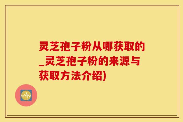 灵芝孢子粉从哪获取的_灵芝孢子粉的来源与获取方法介绍) 灵芝孢子粉从哪获取的_灵芝孢子粉的来源与获取方法介绍)