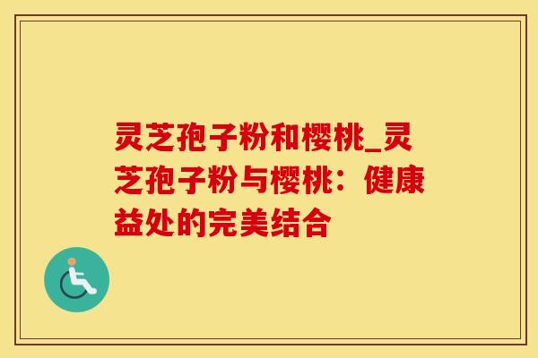 灵芝孢子粉和樱桃_灵芝孢子粉与樱桃：健康益处的完美结合