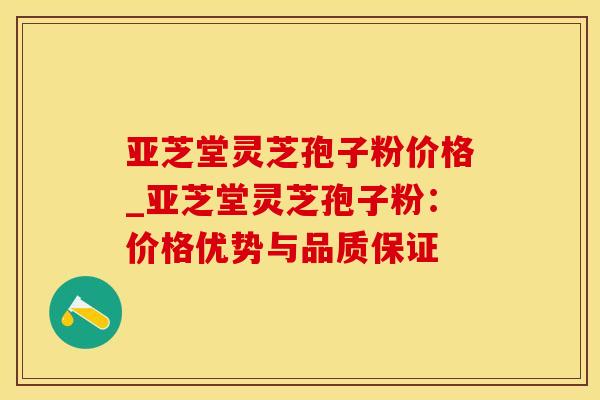 亚芝堂灵芝孢子粉价格_亚芝堂灵芝孢子粉:价格优势与品质保证 亚芝堂灵芝孢子粉价格_亚芝堂灵芝孢子粉:价格优势与品质保证