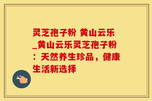 灵芝孢子粉 黄山云乐_黄山云乐灵芝孢子粉:天然养生珍品,健康生活新选择 灵芝孢子粉 黄山云乐_黄山云乐灵芝孢子粉:天然养生珍品,健康生活新选择