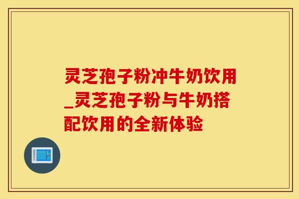 灵芝孢子粉冲牛奶饮用_灵芝孢子粉与牛奶搭配饮用的全新体验 灵芝孢子粉冲牛奶饮用_灵芝孢子粉与牛奶搭配饮用的全新体验