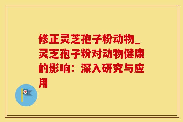 修正灵芝孢子粉动物_灵芝孢子粉对动物健康的影响:深入研究与应用 修正灵芝孢子粉动物_灵芝孢子粉对动物健康的影响:深入研究与应用