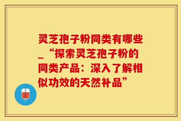 灵芝孢子粉同类有哪些_“探索灵芝孢子粉的同类产品:深入了解相似功效的天然补品” 灵芝孢子粉同类有哪些_“探索灵芝孢子粉的同类产品:深入了解相似功效的天然补品”