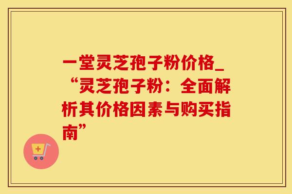 一堂灵芝孢子粉价格_“灵芝孢子粉:全面解析其价格因素与购买指南” 一堂灵芝孢子粉价格_“灵芝孢子粉:全面解析其价格因素与购买指南”