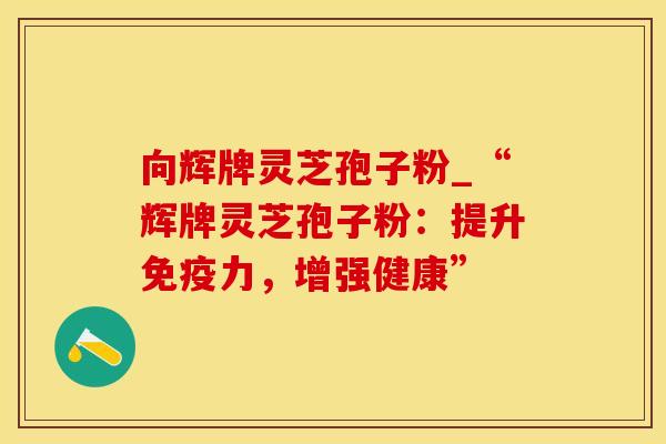 向辉牌灵芝孢子粉_“辉牌灵芝孢子粉:提升免疫力,增强健康” 向辉牌灵芝孢子粉_“辉牌灵芝孢子粉:提升免疫力,增强健康”