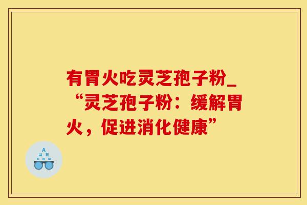 有胃火吃灵芝孢子粉_“灵芝孢子粉:缓解胃火,促进消化健康” 有胃火吃灵芝孢子粉_“灵芝孢子粉:缓解胃火,促进消化健康”