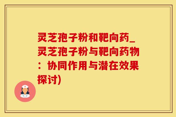 灵芝孢子粉和靶向药_灵芝孢子粉与靶向药物：协同作用与潜在效果探讨)