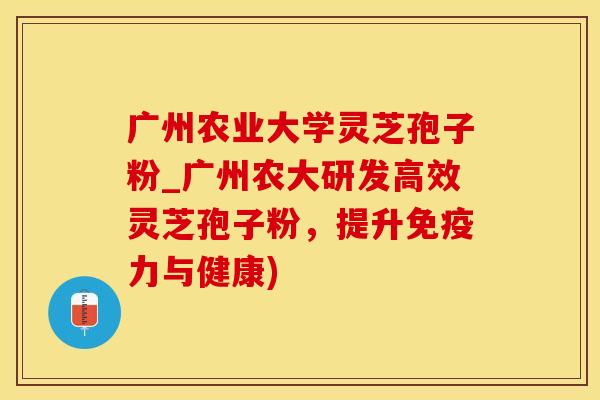 广州农业大学灵芝孢子粉_广州农大研发高效灵芝孢子粉，提升免疫力与健康)