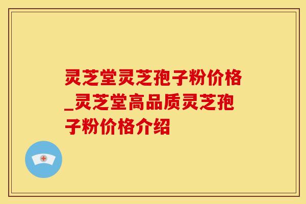 灵芝堂灵芝孢子粉价格_灵芝堂高品质灵芝孢子粉价格介绍 灵芝堂灵芝孢子粉价格_灵芝堂高品质灵芝孢子粉价格介绍
