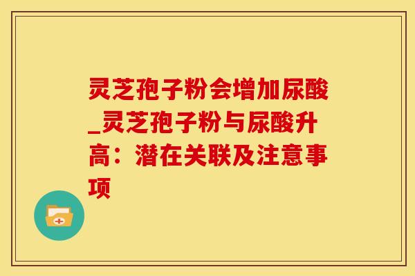 灵芝孢子粉会增加尿酸_灵芝孢子粉与尿酸升高：潜在关联及注意事项