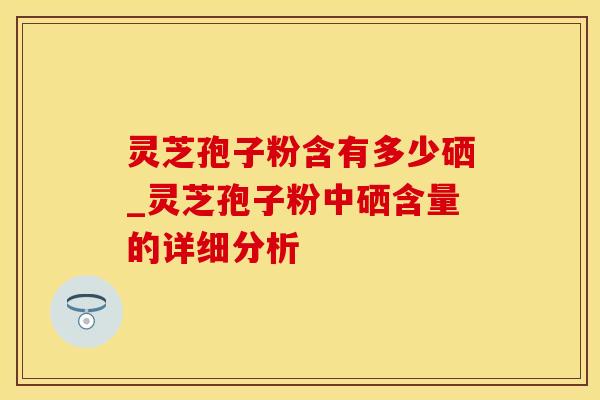 灵芝孢子粉含有多少硒_灵芝孢子粉中硒含量的详细分析