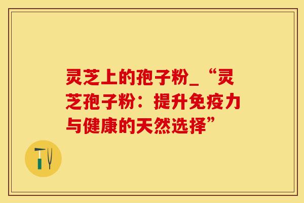 灵芝上的孢子粉_“灵芝孢子粉：提升免疫力与健康的天然选择”