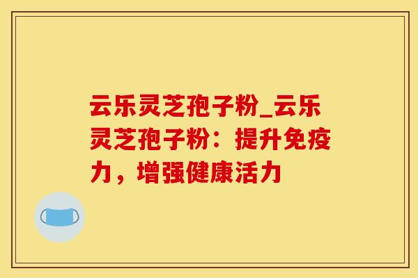 云乐灵芝孢子粉_云乐灵芝孢子粉:提升免疫力,增强健康活力 云乐灵芝孢子粉_云乐灵芝孢子粉:提升免疫力,增强健康活力