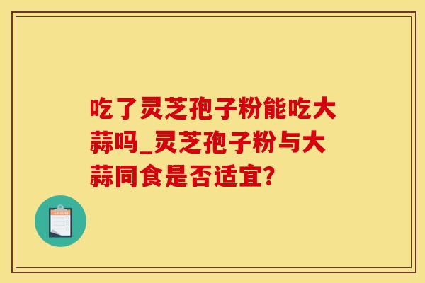 吃了灵芝孢子粉能吃大蒜吗_灵芝孢子粉与大蒜同食是否适宜? 吃了灵芝孢子粉能吃大蒜吗_灵芝孢子粉与大蒜同食是否适宜?
