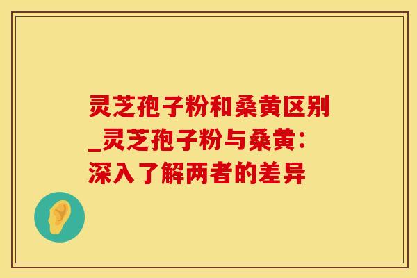 灵芝孢子粉和桑黄区别_灵芝孢子粉与桑黄：深入了解两者的差异