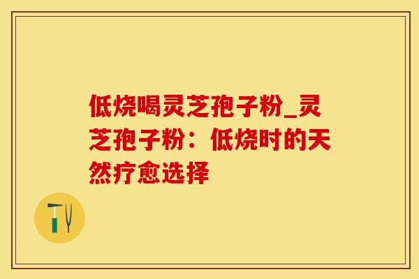 低烧喝灵芝孢子粉_灵芝孢子粉：低烧时的天然疗愈选择