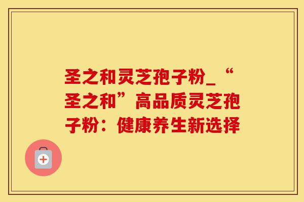 圣之和灵芝孢子粉_“圣之和”高品质灵芝孢子粉：健康养生新选择