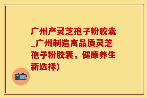 广州产灵芝孢子粉胶囊_广州制造高品质灵芝孢子粉胶囊，健康养生新选择)