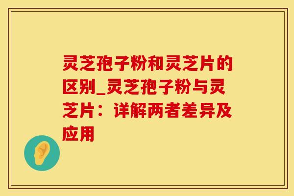 灵芝孢子粉和灵芝片的区别_灵芝孢子粉与灵芝片：详解两者差异及应用