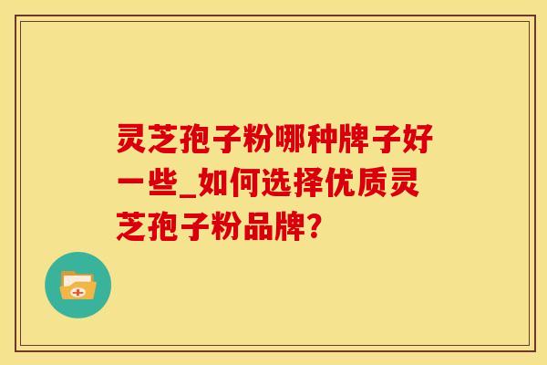 灵芝孢子粉哪种牌子好一些_如何选择优质灵芝孢子粉品牌？