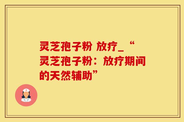 灵芝孢子粉 放疗_“灵芝孢子粉：放疗期间的天然辅助”