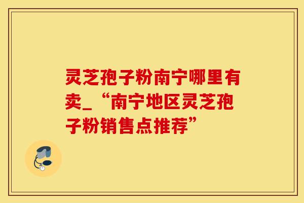 灵芝孢子粉南宁哪里有卖_“南宁地区灵芝孢子粉销售点推荐”