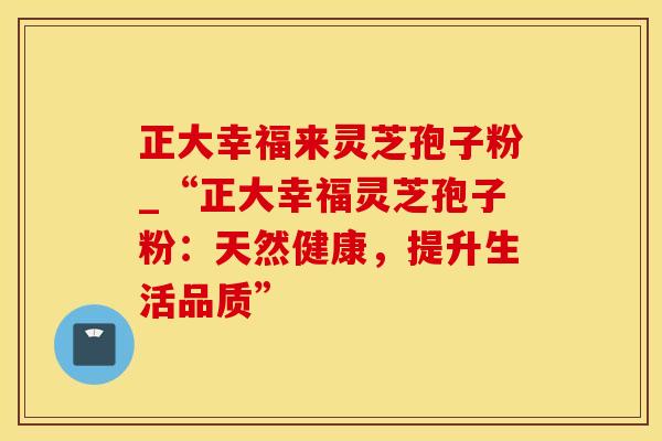 正大幸福来灵芝孢子粉_“正大幸福灵芝孢子粉：天然健康，提升生活品质”
