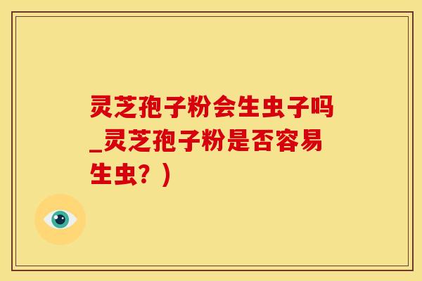 灵芝孢子粉会生虫子吗_灵芝孢子粉是否容易生虫?) 灵芝孢子粉会生虫子吗_灵芝孢子粉是否容易生虫?)