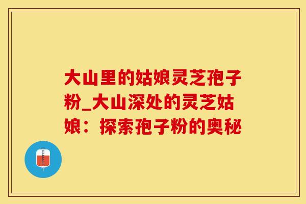 大山里的姑娘灵芝孢子粉_大山深处的灵芝姑娘：探索孢子粉的奥秘