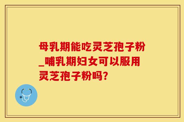 母乳期能吃灵芝孢子粉_哺乳期妇女可以服用灵芝孢子粉吗？