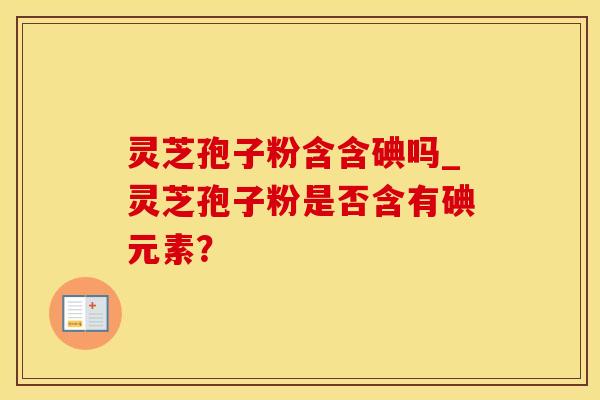 灵芝孢子粉含含碘吗_灵芝孢子粉是否含有碘元素？