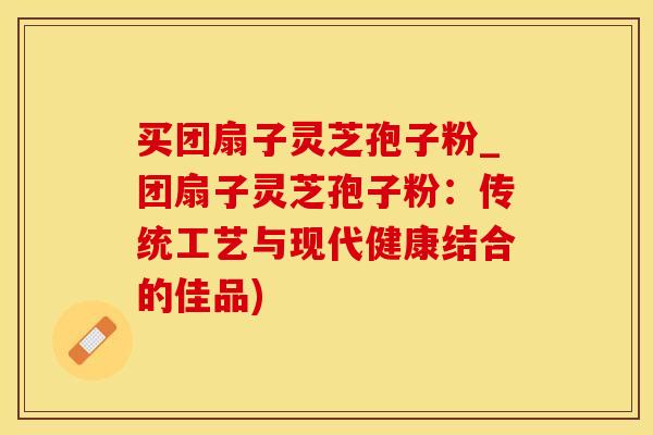 买团扇子灵芝孢子粉_团扇子灵芝孢子粉：传统工艺与现代健康结合的佳品)