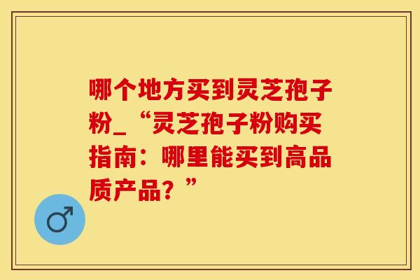 哪个地方买到灵芝孢子粉_“灵芝孢子粉购买指南：哪里能买到高品质产品？”