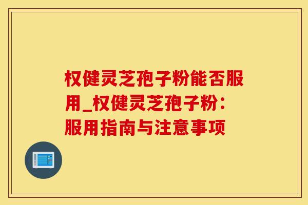 权健灵芝孢子粉能否服用_权健灵芝孢子粉：服用指南与注意事项