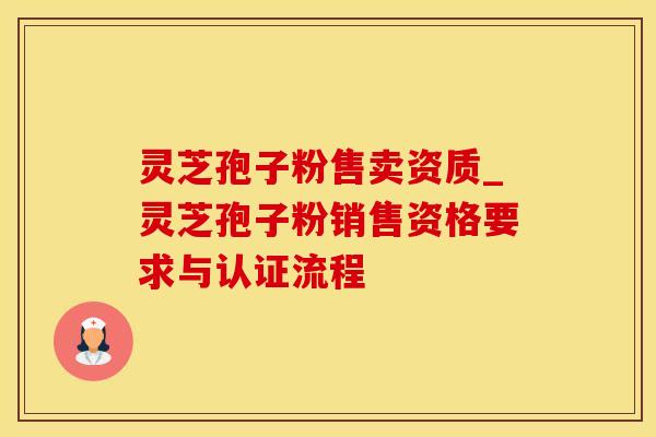灵芝孢子粉售卖资质_灵芝孢子粉销售资格要求与认证流程