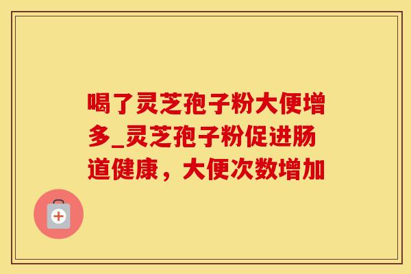 喝了灵芝孢子粉大便增多_灵芝孢子粉促进肠道健康,大便次数增加 喝了灵芝孢子粉大便增多_灵芝孢子粉促进肠道健康,大便次数增加