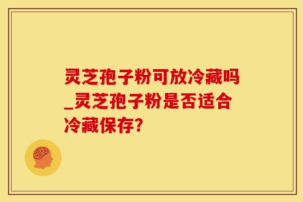 灵芝孢子粉可放冷藏吗_灵芝孢子粉是否适合冷藏保存？