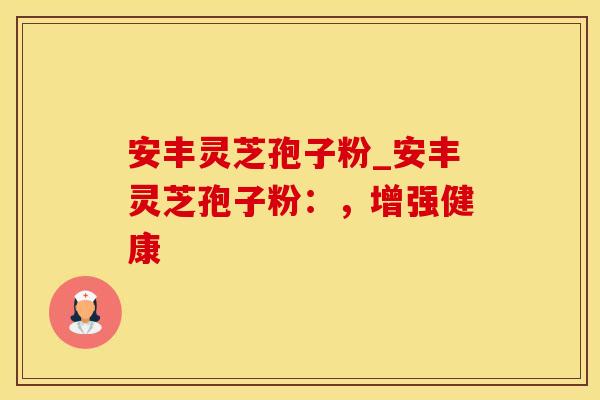 安丰灵芝孢子粉_安丰灵芝孢子粉：，增强健康