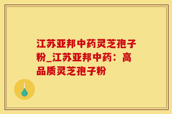 江苏亚邦灵芝孢子粉_江苏亚邦:高品质灵芝孢子粉 江苏亚邦灵芝孢子粉_江苏亚邦:高品质灵芝孢子粉
