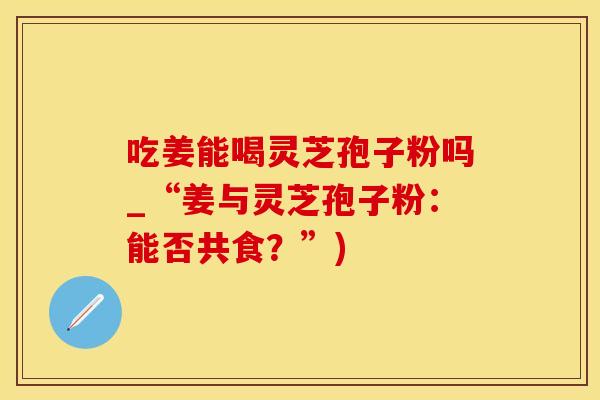 吃姜能喝灵芝孢子粉吗_“姜与灵芝孢子粉：能否共食？”)