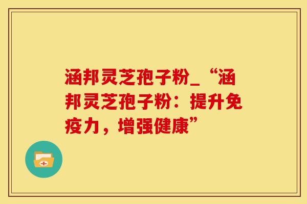 涵邦灵芝孢子粉_“涵邦灵芝孢子粉：提升免疫力，增强健康”