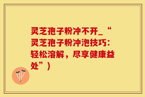 灵芝孢子粉冲不开_“灵芝孢子粉冲泡技巧：轻松溶解，尽享健康益处”)