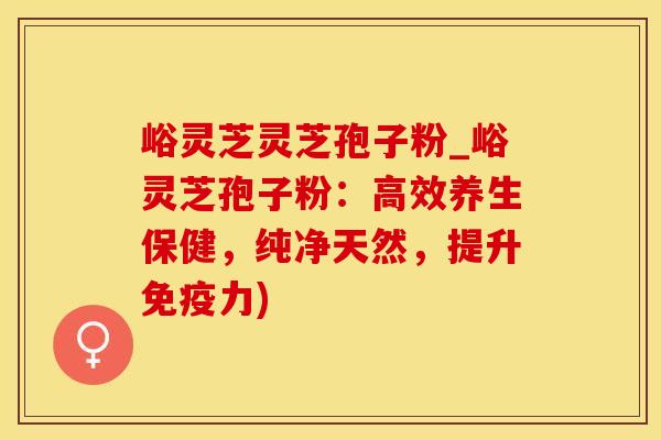 峪灵芝灵芝孢子粉_峪灵芝孢子粉：高效养生保健，纯净天然，提升免疫力)