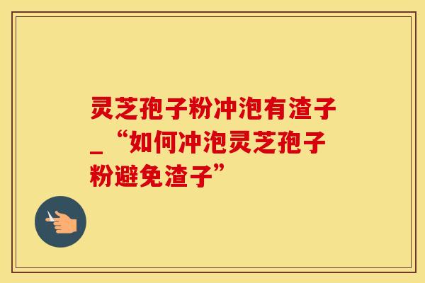 灵芝孢子粉冲泡有渣子_“如何冲泡灵芝孢子粉避免渣子”