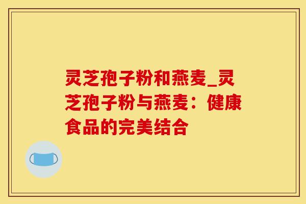 灵芝孢子粉和燕麦_灵芝孢子粉与燕麦：健康食品的完美结合